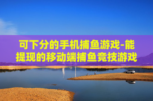 可下分的手机捕鱼游戏-能提现的移动端捕鱼竞技游戏