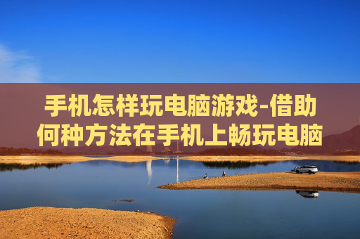 手机怎样玩电脑游戏-借助何种方法在手机上畅玩电脑游戏