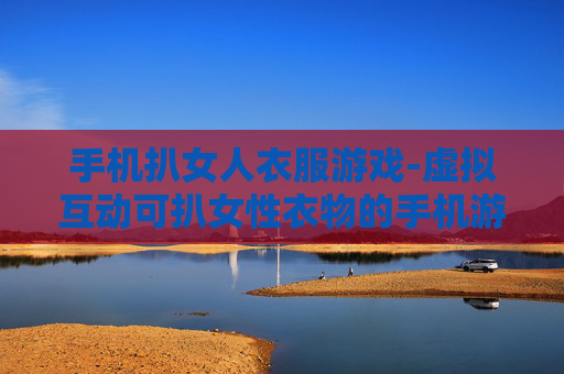 手机扒女人衣服游戏-虚拟互动可扒女性衣物的手机游戏