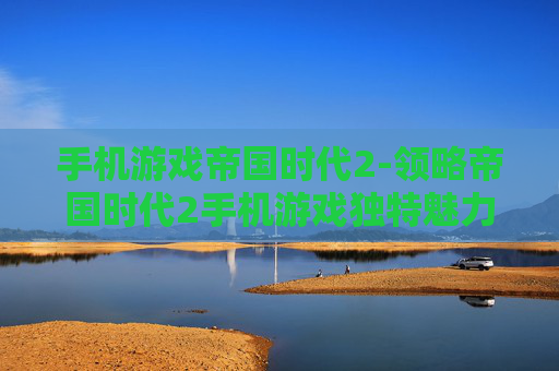 手机游戏帝国时代2-领略帝国时代2手机游戏独特魅力