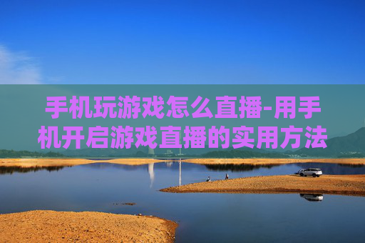 手机玩游戏怎么直播-用手机开启游戏直播的实用方法