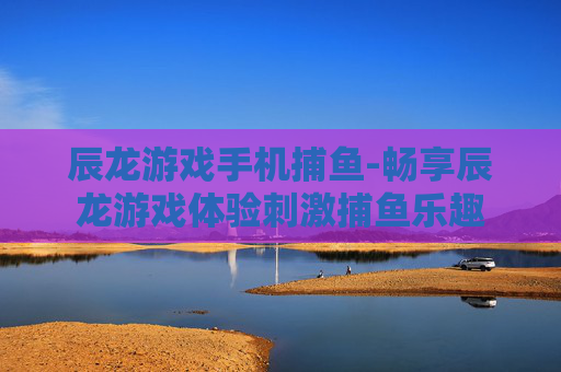 辰龙游戏手机捕鱼-畅享辰龙游戏体验刺激捕鱼乐趣