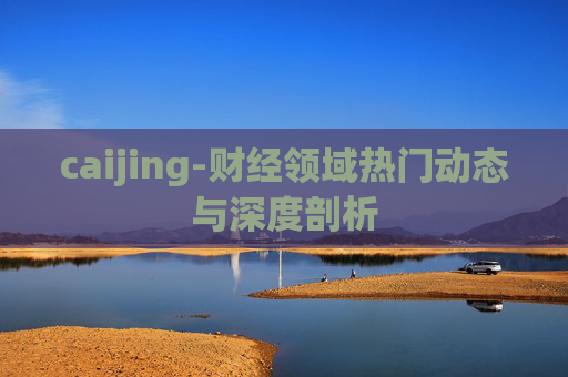 caijing-财经领域热门动态与深度剖析