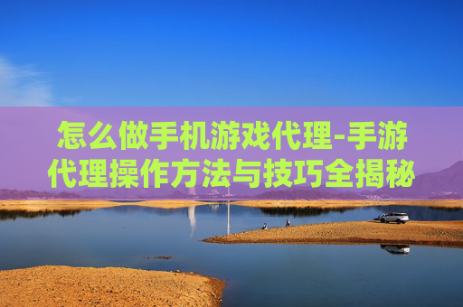 怎么做手机游戏代理-手游代理操作方法与技巧全揭秘