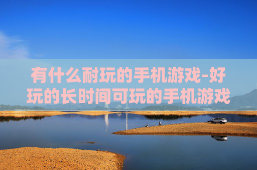 有什么耐玩的手机游戏-好玩的长时间可玩的手机游戏推荐