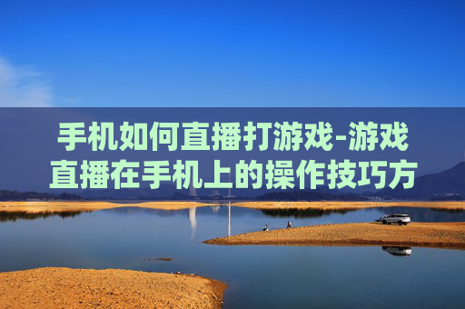 手机如何直播打游戏-游戏直播在手机上的操作技巧方法