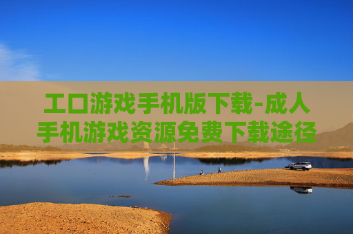 工口游戏手机版下载-成人手机游戏资源免费下载途径