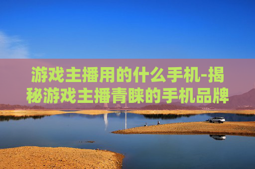 游戏主播用的什么手机-揭秘游戏主播青睐的手机品牌型号