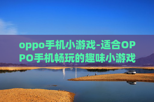 oppo手机小游戏-适合OPPO手机畅玩的趣味小游戏推荐
