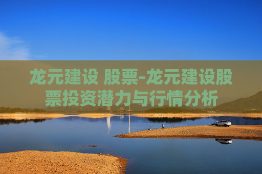 龙元建设 股票-龙元建设股票投资潜力与行情分析