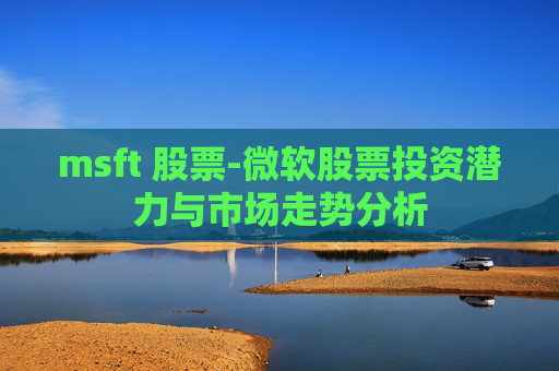 msft 股票-微软股票投资潜力与市场走势分析