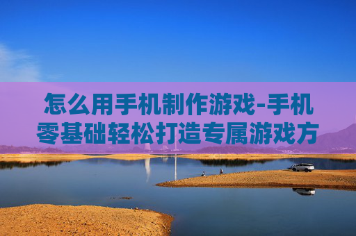 怎么用手机制作游戏-手机零基础轻松打造专属游戏方法