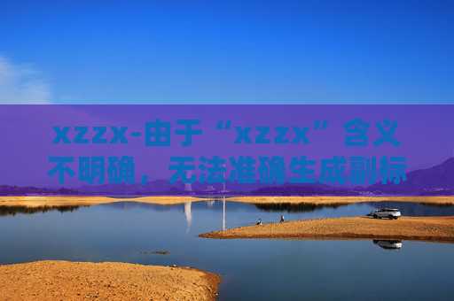 xzzx-由于“xzzx”含义不明确,无法准确生成副标题,请你提供更清晰的原标题内容。