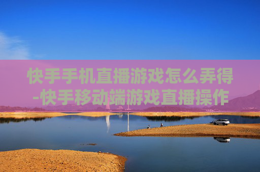 快手手机直播游戏怎么弄得-快手移动端游戏直播操作方法指南