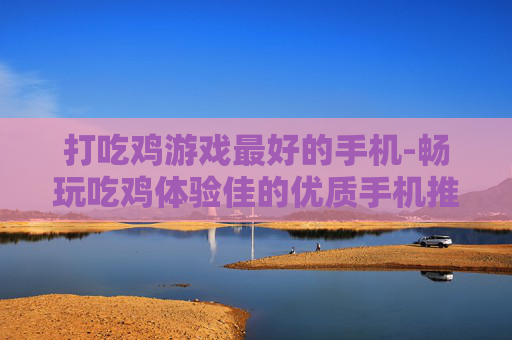 打吃鸡游戏最好的手机-畅玩吃鸡体验佳的优质手机推荐