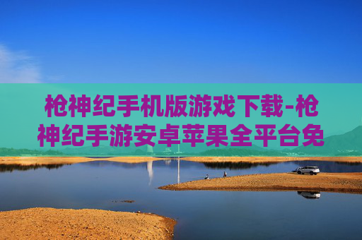 枪神纪手机版游戏下载-枪神纪手游安卓苹果全平台免费下载