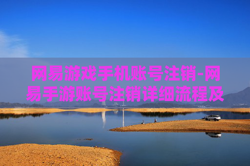 网易游戏手机账号注销-网易手游账号注销详细流程及注意事项