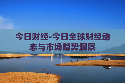 今日财经-今日全球财经动态与市场趋势洞察