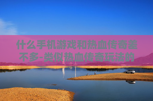 什么手机游戏和热血传奇差不多-类似热血传奇玩法的热门手机游戏推荐