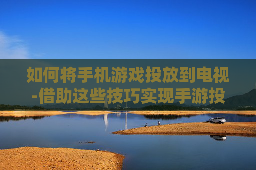 如何将手机游戏投放到电视-借助这些技巧实现手游投屏电视