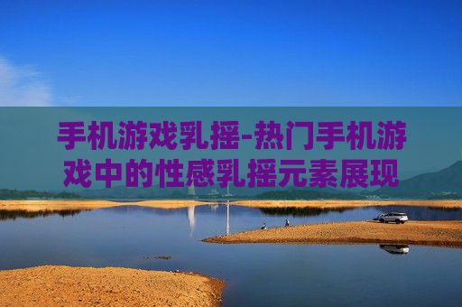 手机游戏乳摇-热门手机游戏中的性感乳摇元素展现