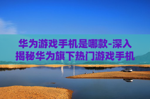 华为游戏手机是哪款-深入揭秘华为旗下热门游戏手机型号