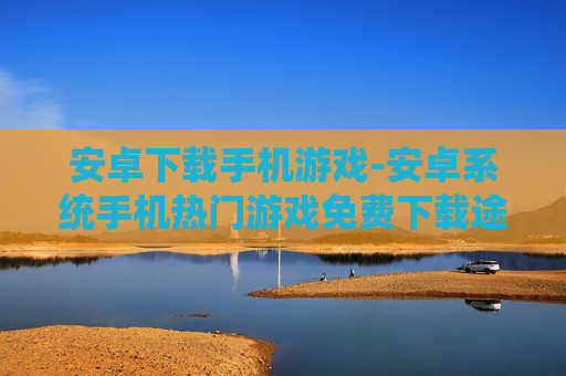 安卓下载手机游戏-安卓系统手机热门游戏免费下载途径