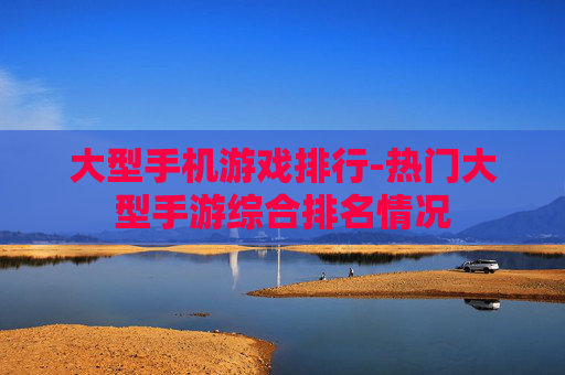 大型手机游戏排行-热门大型手游综合排名情况