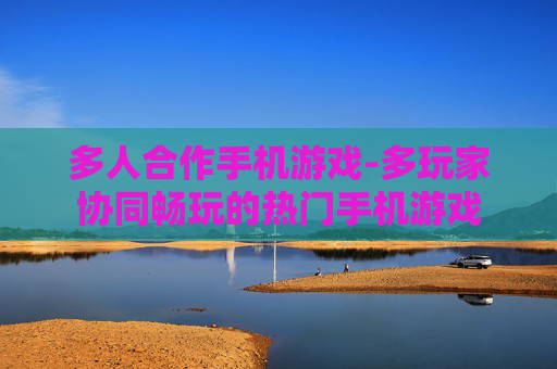 多人合作手机游戏-多玩家协同畅玩的热门手机游戏