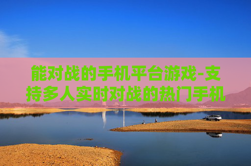 能对战的手机平台游戏-支持多人实时对战的热门手机平台游戏