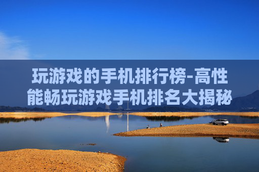 玩游戏的手机排行榜-高性能畅玩游戏手机排名大揭秘