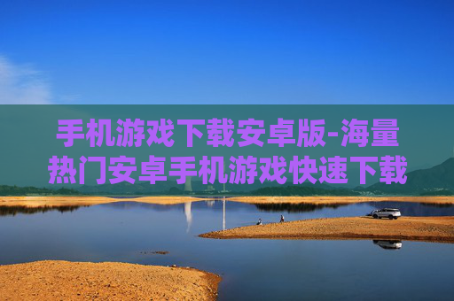 手机游戏下载安卓版-海量热门安卓手机游戏快速下载途径