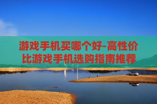 游戏手机买哪个好-高性价比游戏手机选购指南推荐
