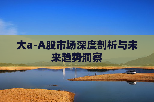 大a-A股市场深度剖析与未来趋势洞察
