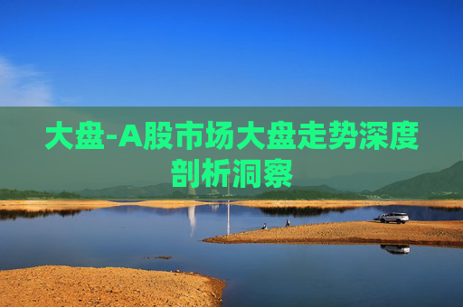 大盘-A股市场大盘走势深度剖析洞察