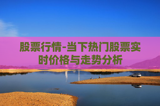 股票行情-当下热门股票实时价格与走势分析