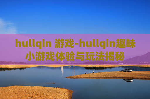 hullqin 游戏-hullqin趣味小游戏体验与玩法揭秘