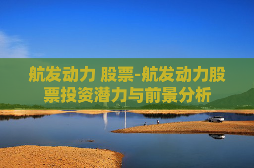 航发动力 股票-航发动力股票投资潜力与前景分析