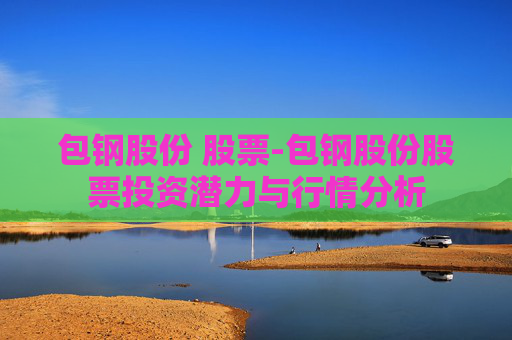 包钢股份 股票-包钢股份股票投资潜力与行情分析