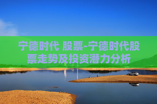 宁德时代 股票-宁德时代股票走势及投资潜力分析