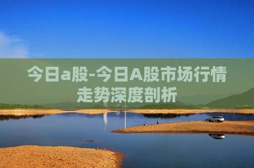 今日a股-今日A股市场行情走势深度剖析