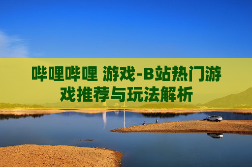 哔哩哔哩 游戏-B站热门游戏推荐与玩法解析