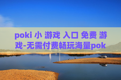 poki 小 游戏 入口 免费 游戏-无需付费畅玩海量poki小游戏通道