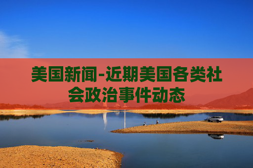 美国新闻-近期美国各类社会政治事件动态