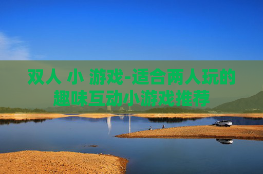 双人 小 游戏-适合两人玩的趣味互动小游戏推荐