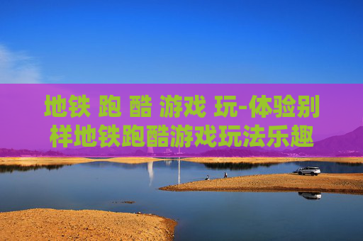 地铁 跑 酷 游戏 玩-体验别样地铁跑酷游戏玩法乐趣