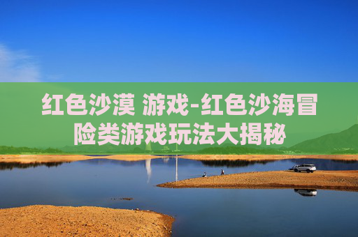 红色沙漠 游戏-红色沙海冒险类游戏玩法大揭秘