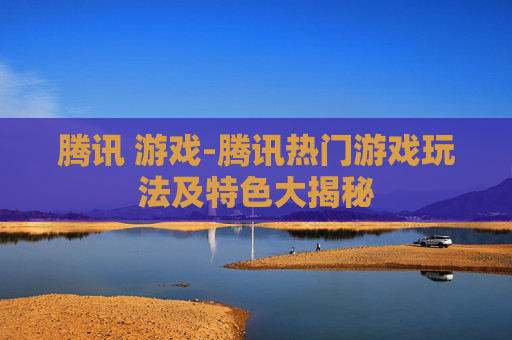腾讯 游戏-腾讯热门游戏玩法及特色大揭秘