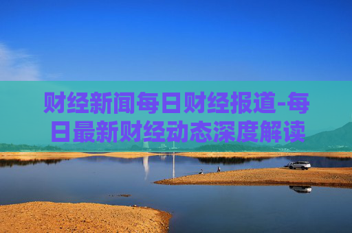 财经新闻每日财经报道-每日最新财经动态深度解读