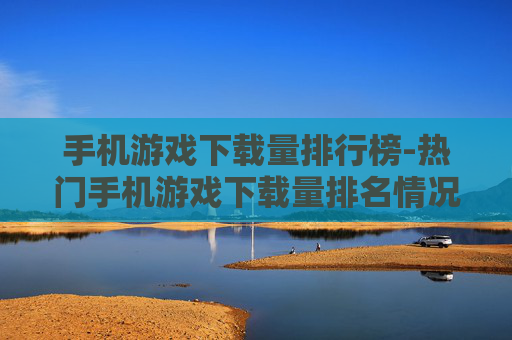 手机游戏下载量排行榜-热门手机游戏下载量排名情况